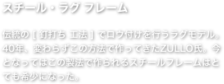 スチール・ラグ フレーム   伝統の [ 釘打ち 工法 ] でロウ付けを行うラグモデル。40年、変わらずこの方法で作ってきたZULLO氏。今となってはこの製法で作られるスチールフレームはとても希少になった。